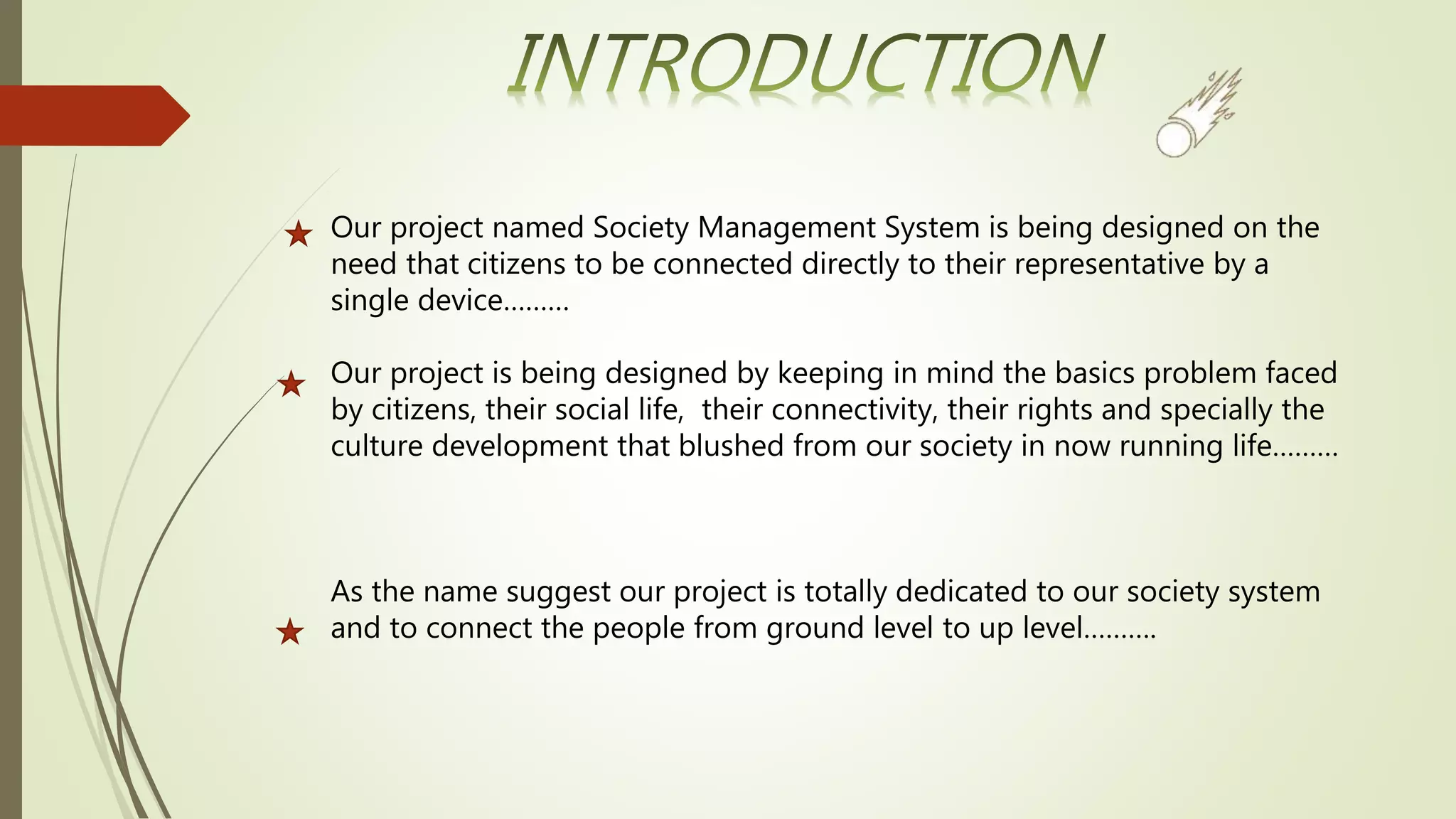 Our project named Society Management System is being designed on the
need that citizens to be connected directly to their representative by a
single device………
Our project is being designed by keeping in mind the basics problem faced
by citizens, their social life, their connectivity, their rights and specially the
culture development that blushed from our society in now running life………
As the name suggest our project is totally dedicated to our society system
and to connect the people from ground level to up level……….