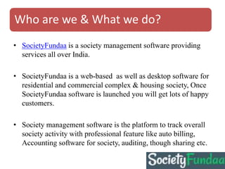 Who are we & What we do?
• SocietyFundaa is a society management software providing
services all over India.
• SocietyFundaa is a web-based as well as desktop software for
residential and commercial complex & housing society, Once
SocietyFundaa software is launched you will get lots of happy
customers.
• Society management software is the platform to track overall
society activity with professional feature like auto billing,
Accounting software for society, auditing, though sharing etc.
 
