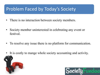 Problem Faced by Today’s Society
• There is no interaction between society members.
• Society member uninterested in celebrating any event or
festival.
• To resolve any issue there is no platform for communication.
• It is costly to mange whole society accounting and activity.
 