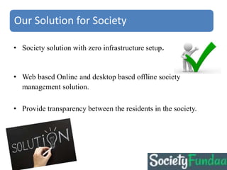 • Society solution with zero infrastructure setup.
• Web based Online and desktop based offline society
management solution.
• Provide transparency between the residents in the society.
Our Solution for Society
 