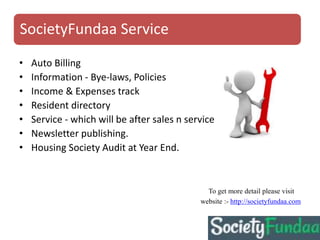 SocietyFundaa Service
• Auto Billing
• Information - Bye-laws, Policies
• Income & Expenses track
• Resident directory
• Service - which will be after sales n service
• Newsletter publishing.
• Housing Society Audit at Year End.
To get more detail please visit
website :- http://societyfundaa.com
 