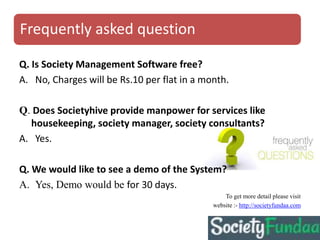 Frequently asked question
Q. Is Society Management Software free?
A. No, Charges will be Rs.10 per flat in a month.
Q. Does Societyhive provide manpower for services like
housekeeping, society manager, society consultants?
A. Yes.
Q. We would like to see a demo of the System?
A. Yes, Demo would be for 30 days.
To get more detail please visit
website :- http://societyfundaa.com
 