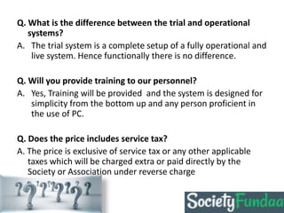 Q. What is the difference between the trial and operational
systems?
A. The trial system is a complete setup of a fully operational and
live system. Hence functionally there is no difference.
Q. Will you provide training to our personnel?
A. Yes, Training will be provided and the system is designed for
simplicity from the bottom up and any person proficient in
the use of PC.
Q. Does the price includes service tax?
A. The price is exclusive of service tax or any other applicable
taxes which will be charged extra or paid directly by the
Society or Association under reverse charge
 