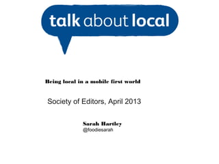 Being local in a mobile first world
Society of Editors, April 2013
Sarah Hartley
@foodiesarah
 