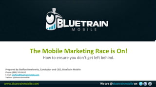 The Mobile Marketing Race is On!
                                      How to ensure you don’t get left behind.

Prepared by Steffan Berelowitz, Conductor and CEO, BlueTrain Mobile
Phone: (888) 595-BLUE
E-mail: steffan@bluetrainmobile.com
Twitter: @bluetrainmobile
 