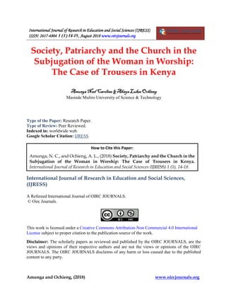 International Journal of Research in Education and Social Sciences (IJRESS)
ISSN: 2617-4804 1 (1) 14-18, August 2018 www.oircjournals.org
Amunga and Ochieng, (2018) www.oircjournals.org
Society, Patriarchy and the Church in the
Subjugation of the Woman in Worship:
The Case of Trousers in Kenya
Amunga Noel Caroline & Ahaya Lukes Ochieng
Masinde Muliro University of Science & Technology
Type of the Paper: Research Paper.
Type of Review: Peer Reviewed.
Indexed in: worldwide web.
Google Scholar Citation: IJRESS
International Journal of Research in Education and Social Sciences,
(IJRESS)
A Refereed International Journal of OIRC JOURNALS.
© Oirc Journals.
This work is licensed under a Creative Commons Attribution-Non Commercial 4.0 International
License subject to proper citation to the publication source of the work.
Disclaimer: The scholarly papers as reviewed and published by the OIRC JOURNALS, are the
views and opinions of their respective authors and are not the views or opinions of the OIRC
JOURNALS. The OIRC JOURNALS disclaims of any harm or loss caused due to the published
content to any party.
How to Cite this Paper:
Amunga, N. C., and Ochieng, A. L., (2018) Society, Patriarchy and the Church in the
Subjugation of the Woman in Worship: The Case of Trousers in Kenya.
International Journal of Research in Education and Social Sciences (IJRESS) 1 (1), 14-18.
 