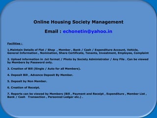 How to start using Software
Online Housing Society Management
Email : echonetin@yahoo.in
Facilities :
1.Maintain Details of Flat / Shop , Member , Bank / Cash / Expenditure Account, Vehicle,
General Information , Nomination, Share Certificate, Tenants, Investment, Employee, Complaint
2. Upload information in .txt format / Photo by Society Administrator / Any File . Can be viewed
by Members by Password only.
3. Creation of Bill (Single / Auto for all Members).
4. Deposit Bill , Advance Deposit By Member.
5. Deposit by Non Member.
6. Creation of Receipt.
7. Reports can be viewed by Members (Bill , Payment and Receipt , Expenditure , Member List ,
Bank / Cash Transaction , Personnel Ledger etc.) .
 