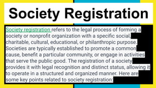 Society Registration
Society registration refers to the legal process of forming a
society or nonproﬁt organization with a speciﬁc social,
charitable, cultural, educational, or philanthropic purpose.
Societies are typically established to promote a common
cause, beneﬁt a particular community, or engage in activities
that serve the public good. The registration of a society
provides it with legal recognition and distinct status, allowing it
to operate in a structured and organized manner. Here are
some key points related to society registration:
 