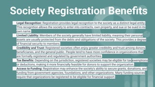 Society Registration Beneﬁts
Legal Recognition: Registration provides legal recognition to the society as a distinct legal entity.
This recognition allows the society to enter into contracts, own property, and sue or be sued in its
own name.
Limited Liability: Members of the society generally have limited liability, meaning their personal
assets are usually protected from the debts and obligations of the society. This provides a degree
of ﬁnancial security to members.
Credibility and Trust: Registered societies often enjoy greater credibility and trust among donors,
beneﬁciaries, and the general public. People tend to have more conﬁdence in organizations that
are formally registered and regulated by government authorities.
Tax Beneﬁts: Depending on the jurisdiction, registered societies may be eligible for tax exemptions
or deductions, making it more ﬁnancially feasible for donors to support the organization.
Access to Funding: Registration may enhance the society's ability to secure grants, donations, and
funding from government agencies, foundations, and other organizations. Many funding sources
require that organizations be registered to be eligible for ﬁnancial support.
 