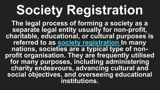 Society Registration
The legal process of forming a society as a
separate legal entity usually for non-profit,
charitable, educational, or cultural purposes is
referred to as society registration In many
nations, societies are a typical type of non-
profit organisation. They are frequently utilised
for many purposes, including administering
charity endeavours, advancing cultural and
social objectives, and overseeing educational
institutions.
 