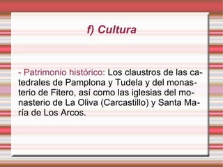 f) Cultura

- Patrimonio histórico: Los claustros de las catedrales de Pamplona y Tudela y del monasterio de Fitero, así como las iglesias del monasterio de La Oliva (Carcastillo) y Santa María de Los Arcos.

 