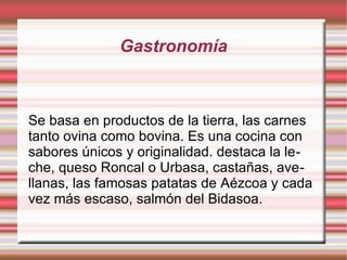Gastronomía

Se basa en productos de la tierra, las carnes
tanto ovina como bovina. Es una cocina con
sabores únicos y originalidad. destaca la leche, queso Roncal o Urbasa, castañas, avellanas, las famosas patatas de Aézcoa y cada
vez más escaso, salmón del Bidasoa.

 