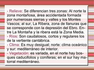 - Relieve: Se diferencian tres zonas: Al norte la
zona montañosa, área accidentada formada
por numerosas sierras y valles y los Montes
Vascos; al sur, La Ribera, zona de llanuras que
se corresponde con la depresión del Ebro. Entre La Montaña y la ribera está la Zona Media.
- Ríos: Son caudalosos, cortos y regulares los
de la vertiente cantábrica.
- Clima: Es muy desigual; norte: clima oceánico
y sur: mediterráneo de interior.
- Vegetación: es variada, en el norte hay bosques caducifolios y coníferas; en el sur hay matorral mediterráneo.

 