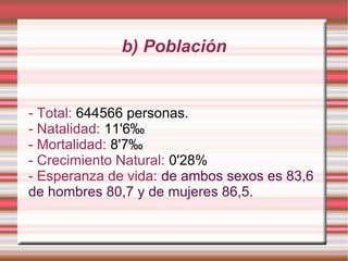 b) Población

- Total: 644566 personas.
- Natalidad: 11'6‰
- Mortalidad: 8'7‰
- Crecimiento Natural: 0'28%
- Esperanza de vida: de ambos sexos es 83,6
de hombres 80,7 y de mujeres 86,5.

 