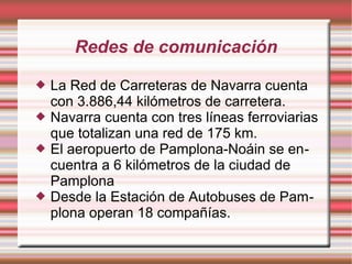 Redes de comunicación






La Red de Carreteras de Navarra cuenta
con 3.886,44 kilómetros de carretera.
Navarra cuenta con tres líneas ferroviarias
que totalizan una red de 175 km.
El aeropuerto de Pamplona-Noáin se encuentra a 6 kilómetros de la ciudad de
Pamplona
Desde la Estación de Autobuses de Pamplona operan 18 compañías.

 