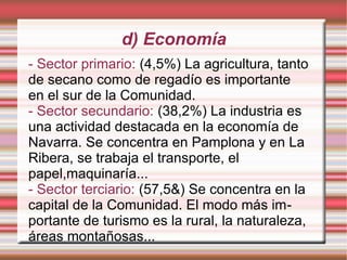 d) Economía
- Sector primario: (4,5%) La agricultura, tanto
de secano como de regadío es importante
en el sur de la Comunidad.
- Sector secundario: (38,2%) La industria es
una actividad destacada en la economía de
Navarra. Se concentra en Pamplona y en La
Ribera, se trabaja el transporte, el
papel,maquinaría...
- Sector terciario: (57,5&) Se concentra en la
capital de la Comunidad. El modo más importante de turismo es la rural, la naturaleza,
áreas montañosas...

 