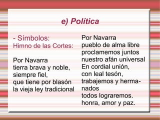 e) Política
- Símbolos:
Himno de las Cortes:
Por Navarra
tierra brava y noble,
siempre fiel,
que tiene por blasón
la vieja ley tradicional

Por Navarra
pueblo de alma libre
proclamemos juntos
nuestro afán universal
En cordial unión,
con leal tesón,
trabajemos y hermanados
todos lograremos.
honra, amor y paz.

 