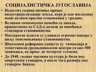 СОЦИЈАЛИСТИЧКА ЈУГОСЛАВИЈА
• Педестих година почиње процес
индустријализације земље, који је као последицу
имао велики прилив становника у градове.
• Великом економском помоћи са запада,
првенствено од САД-а долази до повећања
стандарда становништва.
• Послератне власти су уложиле огромне напоре у
циљу описмењавање становништва.
• Школском реформом укинуте су гимназија и
успоставили средњошколски центри са око 500
занимања, од првог до четвртог степена.
• До 1948. године масовна култура је била под
совјетским утицајем, а после тога развија под
утицајем Запада.
 