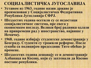 СОЦИЈАЛИСТИЧКА ЈУГОСЛАВИЈА
• Уставом из 1963. године назив државе је
преименован у Социјалистичка Федеративна
Република Југославија СФРЈ.
• Шездестих година осетили су се недостаци
социјалистичког система, пре свега у
еконосмком погледу. Велики број радника одлази
на привремени рад у иностранство, највише у
Немачку.
• 1968. године избијају студентске демонстрације у
Београду. Студенти су тражили реформе. После
сукоба са полицијом председник Тито обећао је
промене.
• Шездесетих година дешавају се и демонстрације
Албанаца на Косову, који су захтевали да Косово
постане република.
 