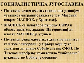 СОЦИЈАЛИСТИЧКА ЈУГОСЛАВИЈА
• Почетком седамдесетих година под утицајем
усташке емиграције јавља се тзв. Масовни
покрет МАСПОК. у Хрватској.
• МАСПОК се залагао за рушење СФРЈ и
обнову хрватске државе. Интервенцијом
власти МАСПОК је угушен.
• Почетком сеадамдесетих година појавили су
се и тзв. “либерали” у Србији који су се
залагали за јачање Србије унутар СФРЈ. По
Титовом наређењу комплетнло “либерално”
руководство Србије је смењено.
 