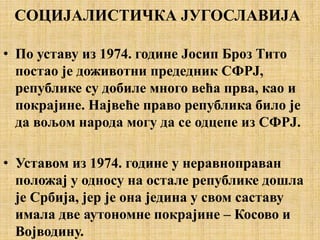 СОЦИЈАЛИСТИЧКА ЈУГОСЛАВИЈА
• По уставу из 1974. године Јосип Броз Тито
постао је доживотни предедник СФРЈ,
републике су добиле много већа прва, као и
покрајине. Највеће право република било је
да вољом народа могу да се одцепе из СФРЈ.
• Уставом из 1974. године у неравноправан
положај у односу на остале републике дошла
је Србија, јер је она једина у свом саставу
имала две аутономне покрајине – Косово и
Војводину.
 