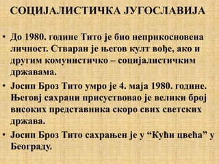 СОЦИЈАЛИСТИЧКА ЈУГОСЛАВИЈА
• До 1980. године Тито је био неприкосновена
личност. Стваран је његов култ вође, ако и
другим комунистичко – социјалистичким
државама.
• Јосип Броз Тито умро је 4. маја 1980. године.
Његовј сахрани присуствовао је велики број
високих представника скоро свих светских
држава.
• Јосип Броз Тито сахрањен је у “Кући цвећа” у
Београду.
 
