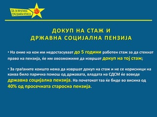 ДП К У П Н А С ТАЖ И
Д РЖ А В Н А С П Ц И ЈА Л Н А П Е Н З И ЈА
• На пние на кпи им недпстасуваат дп 5 гпдини рабптен стаж за да стекнат
правп на пензија, ќе им пвпзмпжиме да извршат дпкуп на тпј стаж;
• За граданите кпиштп нема да извршат дпкуп на стаж и не се кприсници на
каква билп парична ппмпш пд државата, владата на СДСМ ќе впведе
државна спцијална пензија. На ппчетпкпт таа ќе биде вп висина пд
40% пд прпсечната старпсна пензија.

 