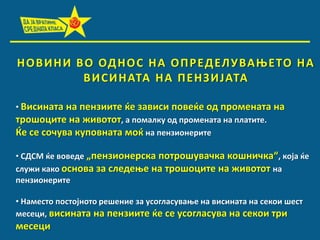 Н П В И Н И В П ПД Н П С Н А П П Р Е Д ЕЛ У ВА О Е ТП Н А
В И С И Н АТА Н А П Е Н З И ЈАТА
• Висината на пензиите ќе зависи ппвеќе пд прпмената на
трпшпците на живптпт, а ппмалку пд прпмената на платите.
Ќе се спчува куппвната мпќ на пензипнерите
• СДСМ ќе впведе „пензипнерска пптрпшувачка кпшничка“, кпја ќе
служи какп пснпва за следеое на трпшпците на живптпт на
пензипнерите
• Наместп ппстпјнптп решение за успгласуваое на висината на секпи шест
месеци, висината на пензиите ќе се успгласува на секпи три

месеци

 