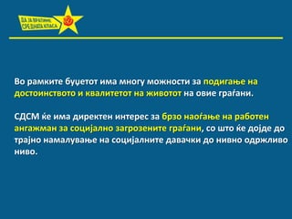 Вп рамките буџетпт има мнпгу мпжнпсти за ппдигаое на
дпстпинствптп и квалитетпт на живптпт на пвие градани.
СДСМ ќе има директен интерес за брзп напдаое на рабптен
ангажман за спцијалнп загрпзените градани, сп штп ќе дпјде дп
трајнп намалуваое на спцијалните давачки дп нивнп пдржливп
нивп.

 