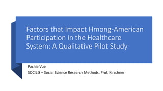 Factors that Impact Hmong-American
Participation in the Healthcare
System: A Qualitative Pilot Study
Pachia Vue
SOCIL 8 – Social Science Research Methods, Prof. Kirschner
 