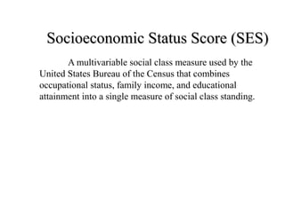Socioeconomic Status Score (SES)Socioeconomic Status Score (SES)
A multivariable social class measure used by the
United States Bureau of the Census that combines
occupational status, family income, and educational
attainment into a single measure of social class standing.
 