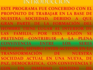 ESTE PROGRAMA FUE CONCEBIDO CON EL
PROPÓSITO DE TRABAJAR EN LA BASE DE
NUESTRA SOCIEDAD, DEBIDO A QUE
GRAN PARTE DE LA FORMACIÓN DEL
HOMBRE TIENE LUGAR AL INTERIOR DE
LAS FAMILIA, POR ESTA RAZÓN SE
PRETENDE CONTRIBUIR A LA PLENA
CONVIVENCIA ENTRE LOS SERES
HUMANOS, SIENDO ENTES ACTIVOS EN LA
TRANSFORMACIÓN DE NUESTRA
SOCIEDAD ACTUAL EN UNA NUEVA, DE
PAZ, DEMOCRÁTICA, CON CONVIVENCIA Y
CON UN INMENSO SENTIDO DE
 