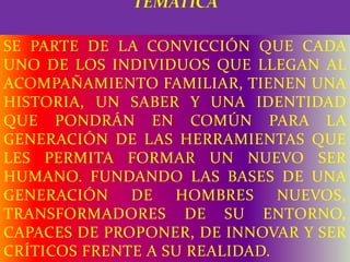 SE PARTE DE LA CONVICCIÓN QUE CADA
UNO DE LOS INDIVIDUOS QUE LLEGAN AL
ACOMPAÑAMIENTO FAMILIAR, TIENEN UNA
HISTORIA, UN SABER Y UNA IDENTIDAD
QUE PONDRÁN EN COMÚN PARA LA
GENERACIÓN DE LAS HERRAMIENTAS QUE
LES PERMITA FORMAR UN NUEVO SER
HUMANO. FUNDANDO LAS BASES DE UNA
GENERACIÓN DE HOMBRES NUEVOS,
TRANSFORMADORES DE SU ENTORNO,
CAPACES DE PROPONER, DE INNOVAR Y SER
CRÍTICOS FRENTE A SU REALIDAD.
 