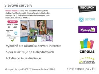 Slevové serveryVýhodné pro zákazníka, server i inzerentaSleva se aktivuje po X objednávkáchLokalizace, individualizace… a 200 dalších jen v ČRGroupon listopad 2008  X Slevomat Duben 2010 !