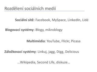 Rozdělení sociálních mediíSociální sítě: Facebook, MySpace, LinkedIn, LidéBlogovací systémy: Blogy, mikroblogyMultimédia: YouTube, Flickr, PicasaZáložkovací systémy: Linkuj, jagg, Digg, Delicious…Wikipedia, SecondLife, diskuze…
