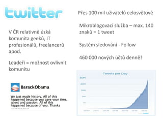 Přes 100 mil uživatelů celosvětověMikroblogovací služba – max. 140 znaků = 1 tweetV ČR relativně úzká komunita geeků, IT profesionálů, freelancerů apod.Systém sledování - Follow460 000 nových účtů denně!Leadeři = možnost ovlivnit komunitu