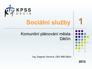 Sociální služby                        1
Komunitní plánování města
                    Děčín



     Ing. Dagmar Vávrová, OSV MM Děčín

                                         2012
 