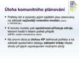 Úloha komunitního plánování
   Potřeby lidí a způsoby jejich zajištění jsou stanoveny
    na základě nejčastěji voleného modelu (zákon
    č.108/2006 Sb.)

   K tomuto modelu pak společnost přiřazuje zdroje,
    kterými hodlá k řešení potřeb přispět
    (MPSV, ostatní ministerstva, obce)

   Na úrovni obce je úlohou KP definovat potřeby a na
    základě společného dialogu základní triády hledat
    shodu při jejich uspokojování možnými zdroji
 