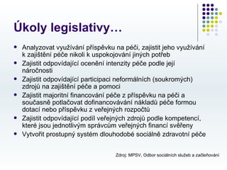 Úkoly legislativy…
   Analyzovat využívání příspěvku na péči, zajistit jeho využívání
    k zajištění péče nikoli k uspokojování jiných potřeb
   Zajistit odpovídající ocenění intenzity péče podle její
    náročnosti
   Zajistit odpovídající participaci neformálních (soukromých)
    zdrojů na zajištění péče a pomoci
   Zajistit majoritní financování péče z příspěvku na péči a
    současně potlačovat dofinancovávání nákladů péče formou
    dotací nebo příspěvku z veřejných rozpočtů
   Zajistit odpovídající podíl veřejných zdrojů podle kompetencí,
    které jsou jednotlivým správcům veřejných financí svěřeny
   Vytvořit prostupný systém dlouhodobé sociálně zdravotní péče


                                    Zdroj: MPSV, Odbor sociálních služeb a začleňování
 