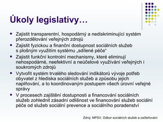 Úkoly legislativy…
   Zajistit transparentní, hospodárný a nediskriminující systém
    přerozdělování veřejných zdrojů
   Zajistit fyzickou a finanční dostupnost sociálních služeb
    s plošným využitím systému „sdílené péče“
   Zajistit funkční kontrolní mechanismy, které eliminují
    nehospodárné, neefektivní a neúčelové využívání veřejných i
    soukromých zdrojů
   Vytvořit systém trvalého sledování indikátorů vývoje potřeb
    obyvatel z hlediska sociálních služeb a způsobu jejich
    naplňování, a to koordinovaným postupem všech úrovní veřejné
    správy
   V procesech zajištění dostupnosti a financování sociálních
    služeb zohlednit zásadní odlišnost ve financování služeb sociální
    péče od služeb sociální prevence a sociálního poradenství

                                   Zdroj: MPSV, Odbor sociálních služeb a začleňování
 