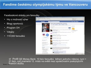 Fandíme českému olympijskému týmu ve Vancouveru Facebookové stránky pro fanoušky Hry s možností výher Blogy sportovců Program OH Vzkazy 115 000 fanoušků Profil  GE Money Bank: 10 tisíc fanoušků  během jednoho měsíce; nyní  >  21 tisíc, což znamená 12. místo na světě mezi společnostmi poskytujícími finanční služby  