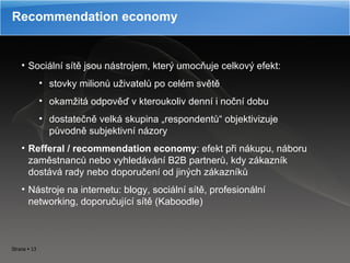 Recommendation economy Sociální sítě jsou nástrojem, který umocňuje celkový efekt:  stovky milionů uživatelů po celém světě okamžitá odpověď v kteroukoliv denní i noční dobu dostatečně velká skupina „respondentů“ objektivizuje původně subjektivní názory Refferal  /  recommendation economy : efekt při nákupu, náboru zaměstnanců nebo vyhledávání B2B partnerů, kdy zákazník dostává rady nebo doporučení od jiných zákazníků N ástroje na internetu: blogy, sociální sítě, profesionální networking, doporučující sítě (Kaboodle) 