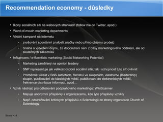 Recommendation economy - důsledky Ikony sociálních sítí na webových stránkách (follow me on Twitter, apod.) Word-of-mouth marketing departments Virální kampaně na internetu zvyšování spontánní znalosti značky nebo přímo objemu prodejů Snaha o vytvoření dojmu, že doporučení není z dílny marketingového oddělení, ale od skutečných zákazníků Influencer s /  e-fluentials marketing (Social Networking Potential)  Marketing zaměřený na opinion leadery SNP reprezentuje jak velikost osobní sociální sítě, tak i schopnost tuto síť ovlivnit Proměnné: účast v SNS aktivitách, členství ve skupinách, vlastnictví (leadership) skupin, publikování do klasických médií, publikování do elektronických médií, frekvence distribuce informací, apod… Vznik nástrojů pro odhalování podprahového marketingu: WikiScanner Mapuje anonymní příspěvky s organizacemu, kde tyto příspěvky vznikly Např. odstraňování kritických příspěvků o Scientologii ze strany organizace Church of Scientology 