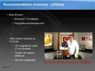 Recommendation economy - příklady Sony Ericson:  60 herců v 10 městech Fotografie od kolemjdoucích „ Will it blend“ kampaň na YouTube 101 originálních videí, 31 od uživatelů Téměř 140 milionů shlédnutí 330 tisíc odběratelů http://www.youtube.com/watch?v=lAl28d6tbko 