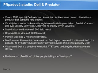 V roce 1999 spouští Dell webovou komunitu zaměřenou na pomoc uživatelům s produkty Dell (obdoba help-desku). Ve stejném roce se do komunity registruje uživatel s přezdívkou „Predator“ a tráví zde svůj veškerý volný čas. Odpovídá na otázky jiných uživatelů. Strávil v komunitě více než 500 tisíc minut. Odpověděl na více než 22000 otázek. Pomohl více než 2 milionům uživatelů. Dle Forrester Research to znamená pro Dell úsporu nejméně 1 milionu dolarů už v případě, že by každý dvacátý takový uživatel nevolal přímo linku podpory Dell! V komunitě Dell a v podobné komunitě AT &T jsou podobn ých „super-uživatelů“ stovky. Motivace pro „Predátora“: „I like people telling me  ‘thank  you ’” Případová studie: Dell  &  Predator 