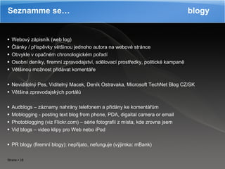 Webový zápisník (web log) Články / příspěvky většinou jednoho autora na webové stránce Obvykle v opačném chronologickém pořadí Osobní deníky, firemní zpravodajství, sdělovací prostředky, politické kampaně Většinou možnost přidávat komentáře Neviditelný Pes, Viditelný Macek, Deník Ostravaka, Microsoft TechNet Blog CZ/SK Většina zpravodajských portálů Audblogs – záznamy nahrány telefonem a přidány ke komentářům Moblogging - posting text blog from phone, PDA, digaital camera or email Photoblogging (viz Flickr.com) – série fotografií z místa, kde zrovna jsem Vid blogs – video klipy pro Web nebo iPod PR blogy (firemní blogy): nepřijato, nefunguje (výjimka: mBank) Seznamme se…  blogy 