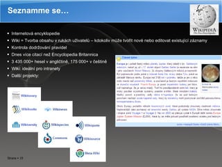 Internetová encyklopedie Wiki = Tvorba obsahu v rukách uživatelů – kdokoliv může tvořit nové nebo editovat existující záznamy Kontrola dodržování pravidel Dnes více citací než Encyclopedia Britannica 3 435 000+ hesel v angličtině, 175 000+ v češtině Wiki: ideální pro intranety Další projekty: Seznamme se… 