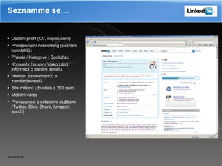 Osobní profil (CV, doporučení) Profesionální networking (seznam konktaktů) Přátelé  /  Kolegové  /  Spolužáci Komunity (skupiny) jako zdroj informací o daném tématu Hledání zaměstnanců a zaměstnavatelů 80+ milionů uživatelů z 200 zemí Mobilní verze Provázanost s ostatními službami (Twitter, Slide Share, Amazon, apod.) Seznamme se… 