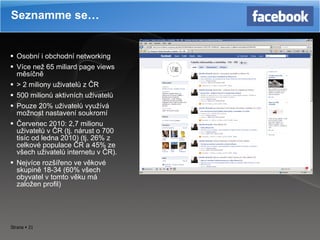 Osobní i obchodní networking Více než 65 miliard page views měsíčně >  2 miliony uživatelů z ČR 500 milionů aktivních uživatelů Pouze 20 %  uživatelů využívá možnost nastavení soukromí Červenec 2010: 2,7 milionu uživatelů v ČR (tj. nárust o 700 tisíc od ledna 2010) (tj. 26 %  z celkové populace ČR a 45 %  ze všech uživatelů internetu v ČR). Nejvíce rozšířeno ve věkové skupině 18-34 (60 %  všech obyvatel v tomto věku má založen profil) Seznamme se… 