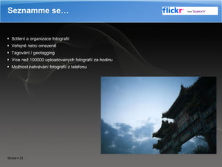 Sdílení a organizace fotografií Veřejně nebo omezeně  Tagování / geotagging Více než 100000 uploadovaných fotografií za hodinu Možnost nahrávání fotografií z telefonu Seznamme se… 